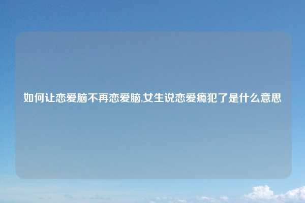 如何让恋爱脑不再恋爱脑,女生说恋爱瘾犯了是什么意思