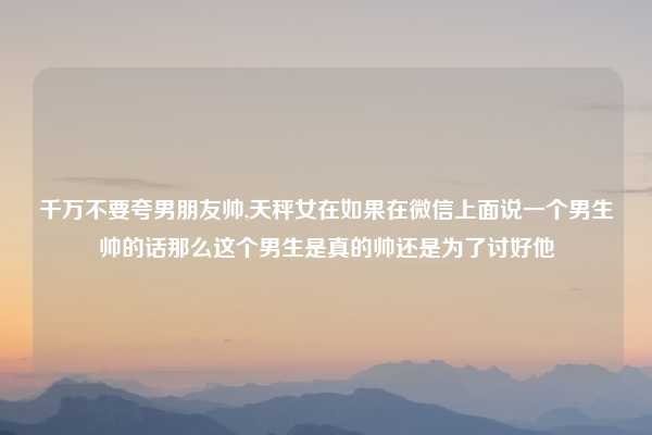 千万不要夸男朋友帅,天秤女在如果在微信上面说一个男生帅的话那么这个男生是真的帅还是为了讨好他