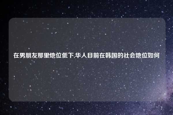 在男朋友那里地位低下,华人目前在韩国的社会地位如何