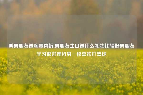 叫男朋友送胸罩内裤,男朋友生日送什么礼物比较好男朋友学习很好理科男一枚喜欢打篮球