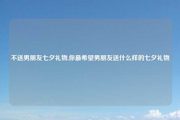 不送男朋友七夕礼物,你最希望男朋友送什么样的七夕礼物