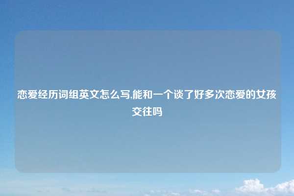 恋爱经历词组英文怎么写,能和一个谈了好多次恋爱的女孩交往吗