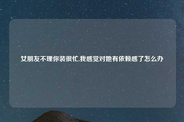 女朋友不理你装很忙,我感觉对她有依赖感了怎么办