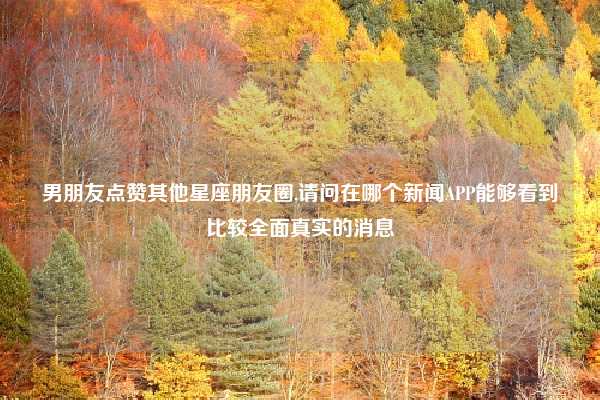 男朋友点赞其他星座朋友圈,请问在哪个新闻APP能够看到比较全面真实的消息