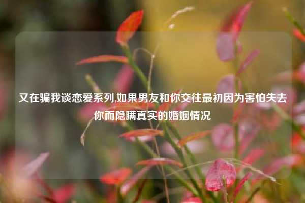 又在骗我谈恋爱系列,如果男友和你交往最初因为害怕失去你而隐瞒真实的婚姻情况