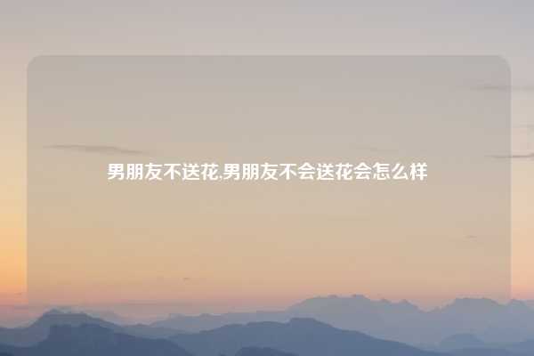 男朋友不送花,男朋友不会送花会怎么样
