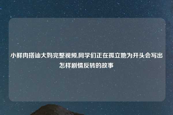 小鲜肉搭讪大妈完整视频,同学们正在孤立她为开头会写出怎样剧情反转的故事