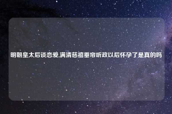 明朝皇太后谈恋爱,满清慈禧垂帘听政以后怀孕了是真的吗