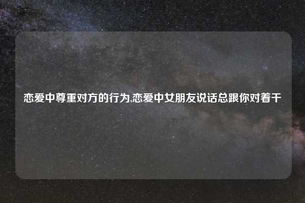 恋爱中尊重对方的行为,恋爱中女朋友说话总跟你对着干