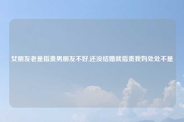 女朋友老是指责男朋友不好,还没结婚就指责我妈处处不是