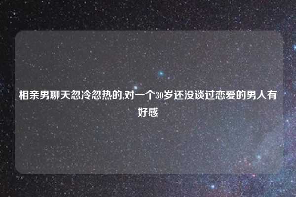 相亲男聊天忽冷忽热的,对一个30岁还没谈过恋爱的男人有好感
