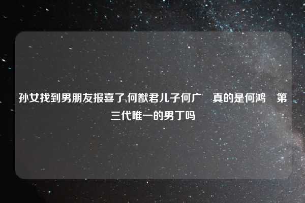 孙女找到男朋友报喜了,何猷君儿子何广燊真的是何鸿燊第三代唯一的男丁吗