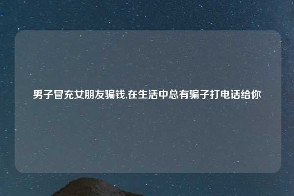 男子冒充女朋友骗钱,在生活中总有骗子打电话给你