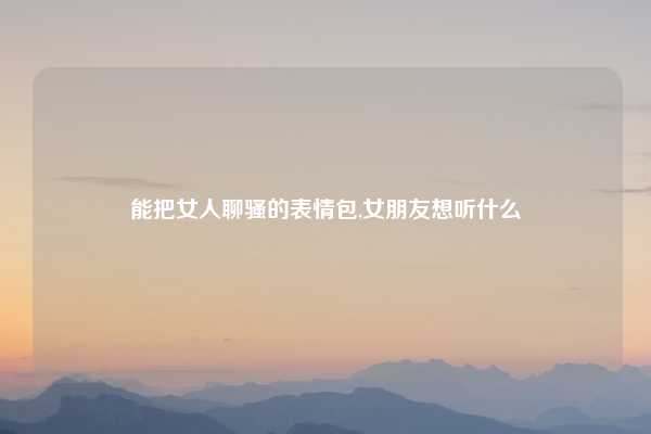 能把女人聊骚的表情包,女朋友想听什么