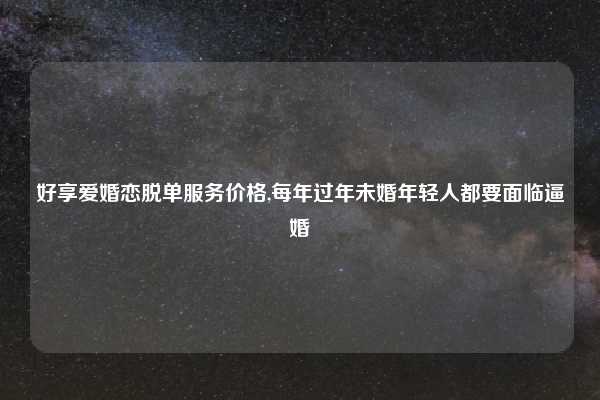 好享爱婚恋脱单服务价格,每年过年未婚年轻人都要面临逼婚