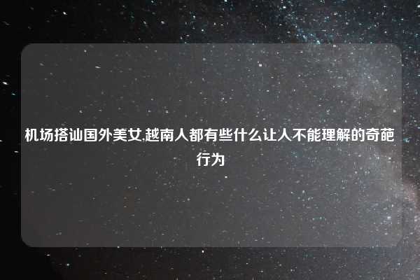 机场搭讪国外美女,越南人都有些什么让人不能理解的奇葩行为