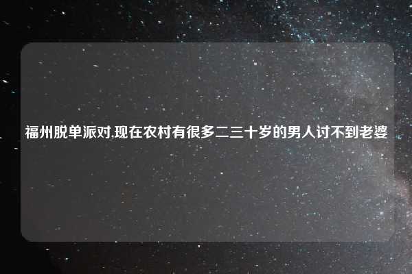 福州脱单派对,现在农村有很多二三十岁的男人讨不到老婆