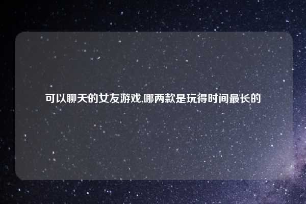 可以聊天的女友游戏,哪两款是玩得时间最长的