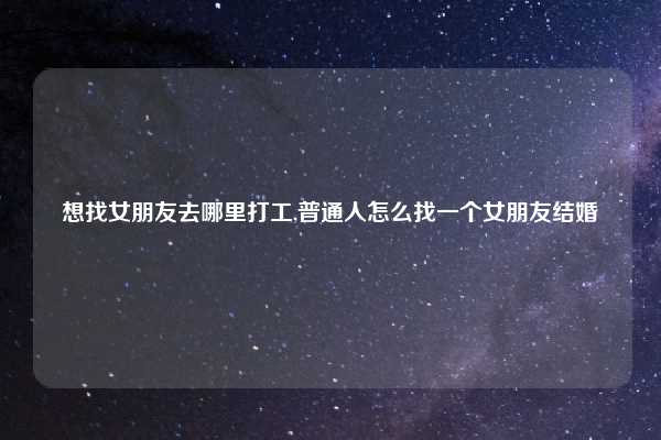 想找女朋友去哪里打工,普通人怎么找一个女朋友结婚