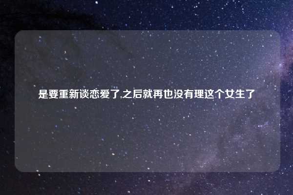是要重新谈恋爱了,之后就再也没有理这个女生了