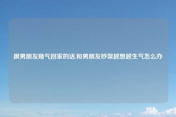 跟男朋友赌气回家的话,和男朋友吵架越想越生气怎么办
