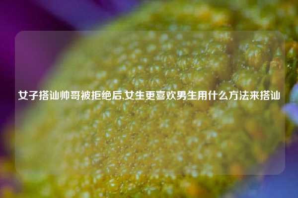 女子搭讪帅哥被拒绝后,女生更喜欢男生用什么方法来搭讪