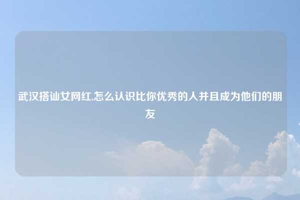 武汉搭讪女网红,怎么认识比你优秀的人并且成为他们的朋友