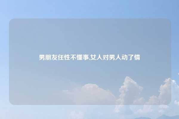 男朋友任性不懂事,女人对男人动了情