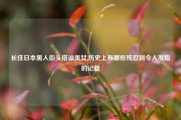 长住日本黑人街头搭讪美女,历史上有哪些残忍到令人发指的记载