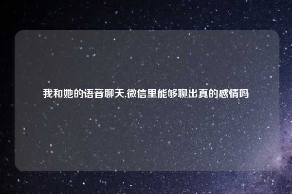 我和她的语音聊天,微信里能够聊出真的感情吗
