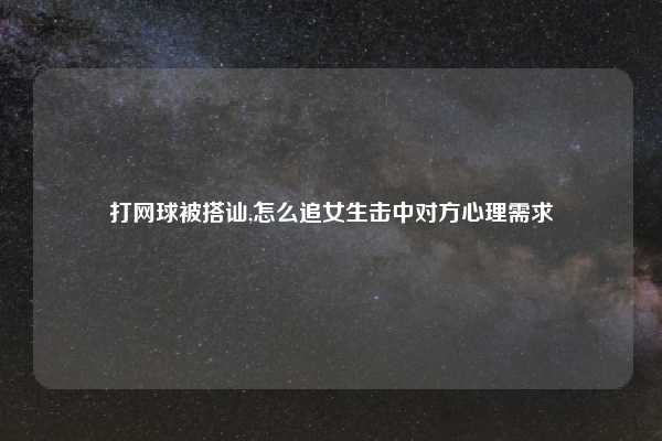 打网球被搭讪,怎么追女生击中对方心理需求