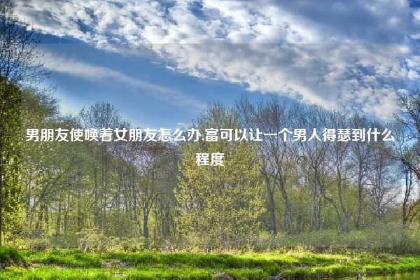 男朋友使唤着女朋友怎么办,富可以让一个男人得瑟到什么程度
