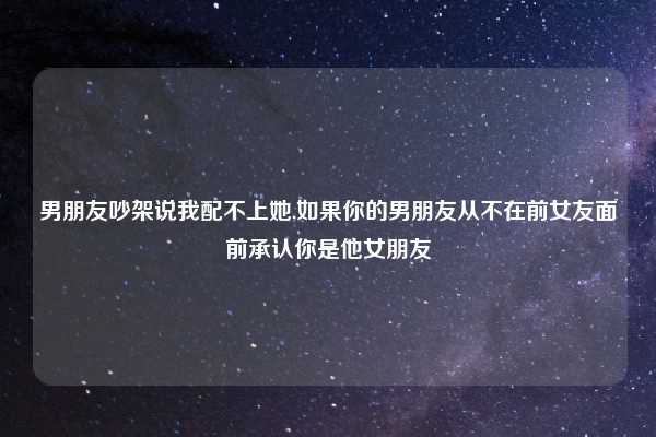 男朋友吵架说我配不上她,如果你的男朋友从不在前女友面前承认你是他女朋友