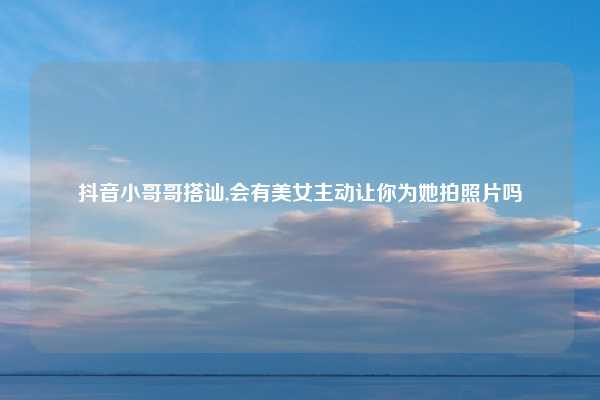 抖音小哥哥搭讪,会有美女主动让你为她拍照片吗