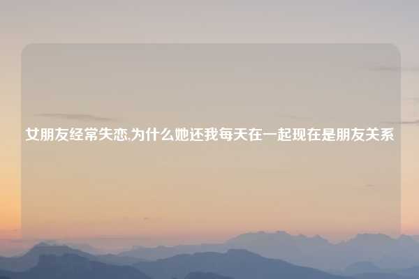 女朋友经常失恋,为什么她还我每天在一起现在是朋友关系