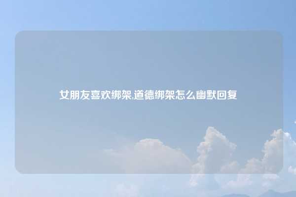 女朋友喜欢绑架,道德绑架怎么幽默回复