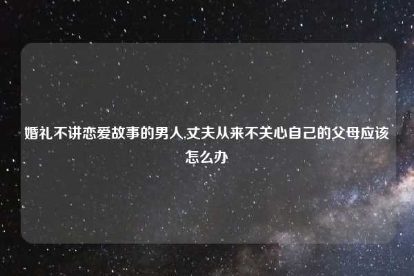 婚礼不讲恋爱故事的男人,丈夫从来不关心自己的父母应该怎么办