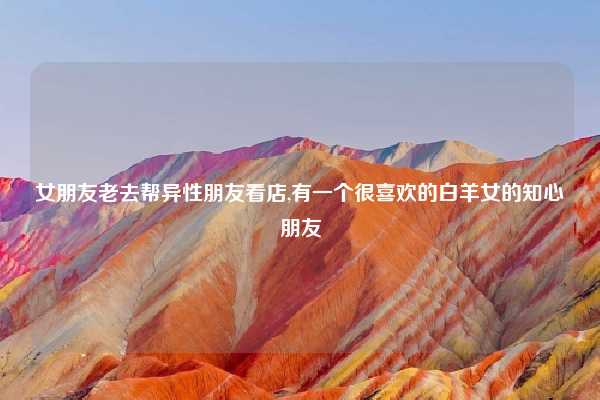 女朋友老去帮异性朋友看店,有一个很喜欢的白羊女的知心朋友