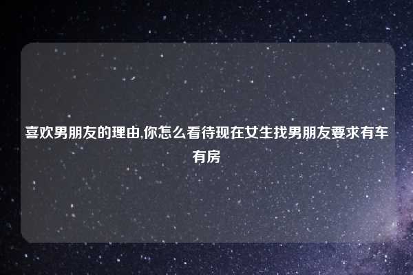 喜欢男朋友的理由,你怎么看待现在女生找男朋友要求有车有房
