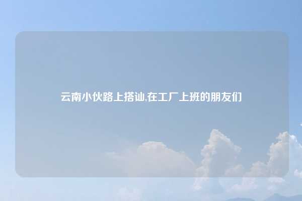 云南小伙路上搭讪,在工厂上班的朋友们