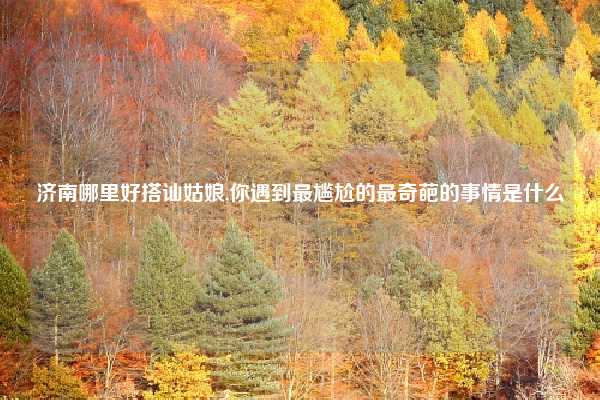 济南哪里好搭讪姑娘,你遇到最尴尬的最奇葩的事情是什么