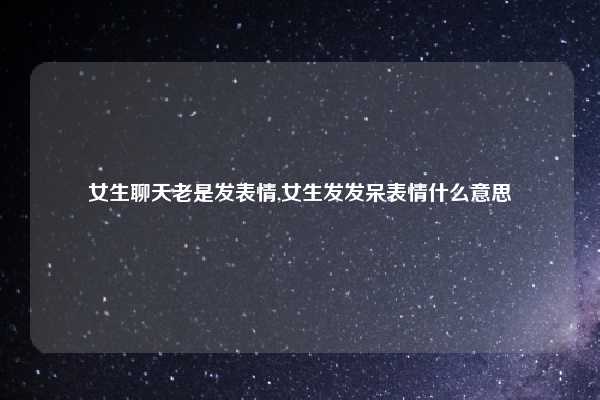 女生聊天老是发表情,女生发发呆表情什么意思