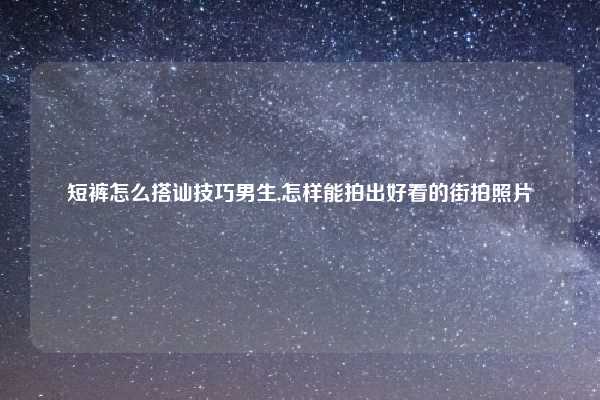 短裤怎么搭讪技巧男生,怎样能拍出好看的街拍照片