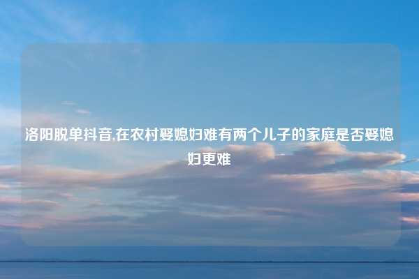 洛阳脱单抖音,在农村娶媳妇难有两个儿子的家庭是否娶媳妇更难