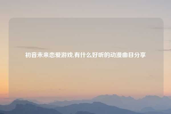 初音未来恋爱游戏,有什么好听的动漫曲目分享