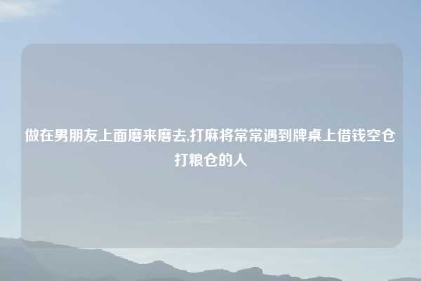 做在男朋友上面磨来磨去,打麻将常常遇到牌桌上借钱空仓打粮仓的人