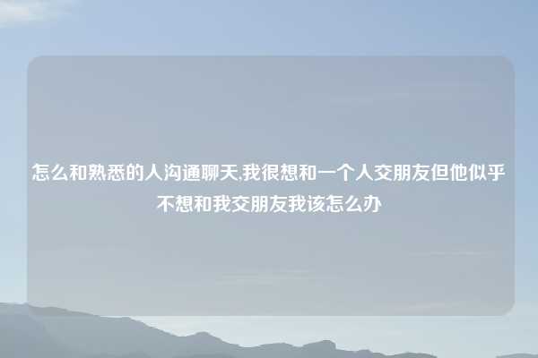 怎么和熟悉的人沟通聊天,我很想和一个人交朋友但他似乎不想和我交朋友我该怎么办