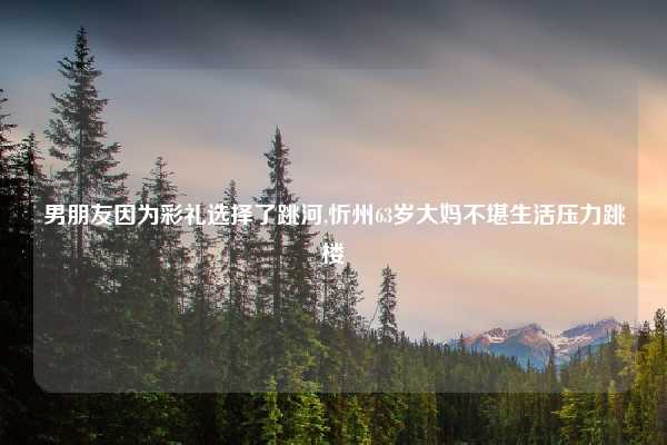 男朋友因为彩礼选择了跳河,忻州63岁大妈不堪生活压力跳楼