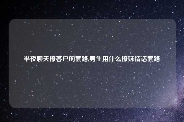 半夜聊天撩客户的套路,男生用什么撩妹情话套路