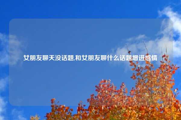 女朋友聊天没话题,和女朋友聊什么话题增进感情